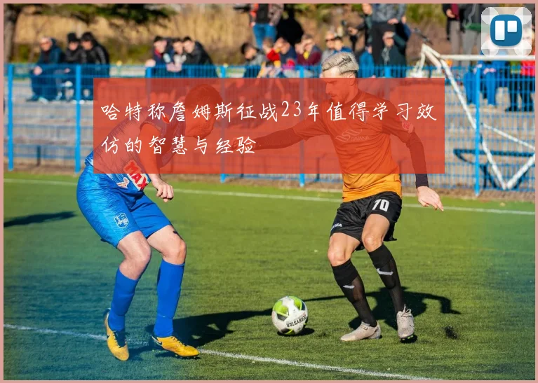 哈特称詹姆斯征战23年值得学习效仿的智慧与经验