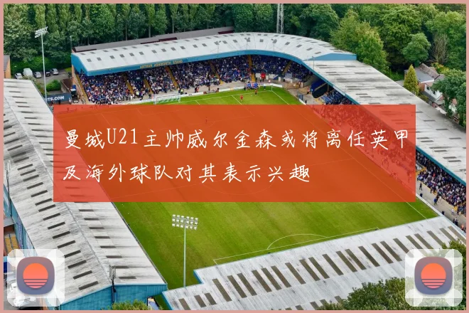 曼城U21主帅威尔金森或将离任英甲及海外球队对其表示兴趣