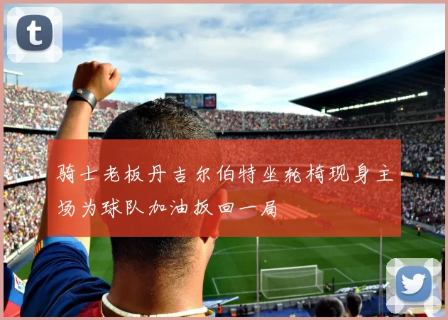 骑士老板丹吉尔伯特坐轮椅现身主场为球队加油扳回一局