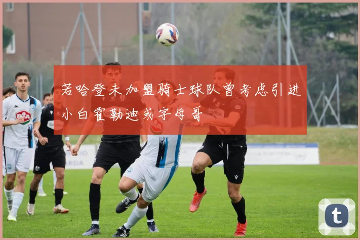 若哈登未加盟骑士球队曾考虑引进小白霍勒迪或字母哥