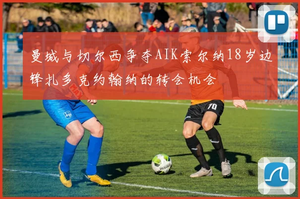 曼城与切尔西争夺AIK索尔纳18岁边锋扎多克约翰纳的转会机会