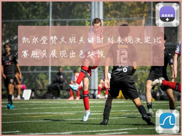 凯尔登赞文班关键时刻表现决定比赛胜负展现出色球技