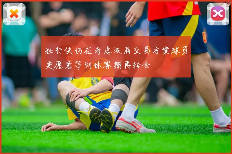 独行侠仍在考虑浓眉交易方案球员更愿意等到休赛期再转会