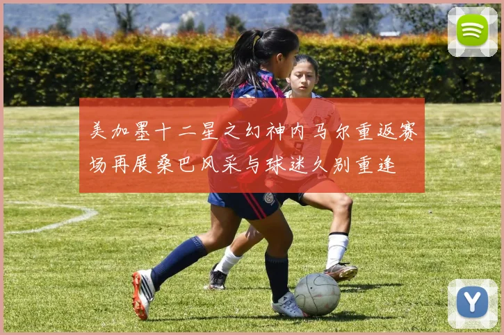美加墨十二星之幻神内马尔重返赛场再展桑巴风采与球迷久别重逢