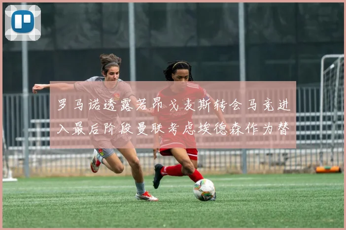罗马诺透露若昂戈麦斯转会马竞进入最后阶段曼联考虑埃德森作为替代人选