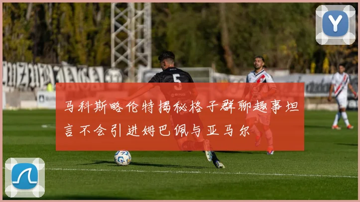 马科斯略伦特揭秘格子群聊趣事坦言不会引进姆巴佩与亚马尔