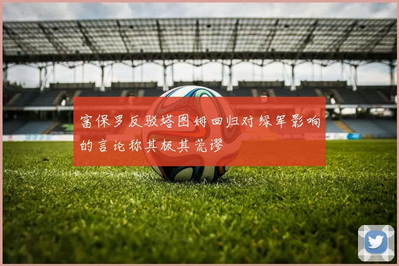 富保罗反驳塔图姆回归对绿军影响的言论称其极其荒谬
