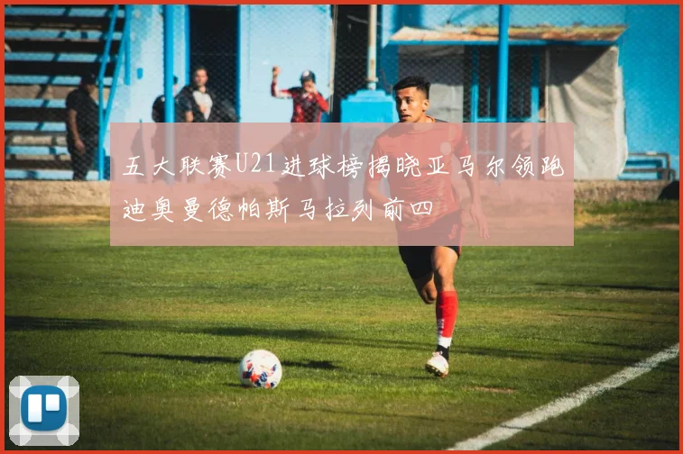五大联赛U21进球榜揭晓亚马尔领跑迪奥曼德帕斯马拉列前四